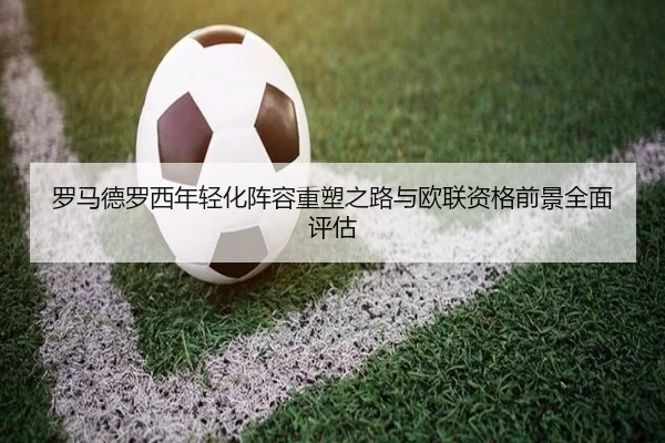罗马德罗西年轻化阵容重塑之路与欧联资格前景全面评估