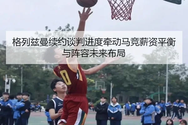 格列兹曼续约谈判进度牵动马竞薪资平衡与阵容未来布局