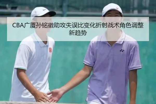 CBA广厦孙铭徽助攻失误比变化折射战术角色调整新趋势