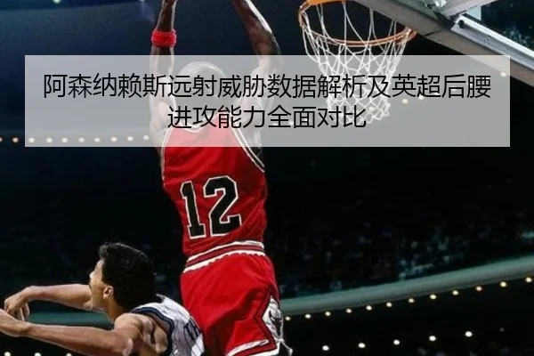 阿森纳赖斯远射威胁数据解析及英超后腰进攻能力全面对比