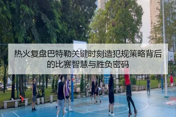 热火复盘巴特勒关键时刻造犯规策略背后的比赛智慧与胜负密码