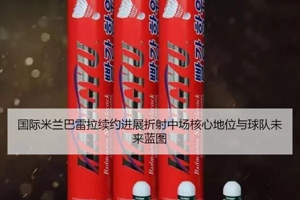 国际米兰巴雷拉续约进展折射中场核心地位与球队未来蓝图
