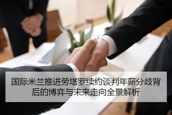国际米兰推进劳塔罗续约谈判年薪分歧背后的博弈与未来走向全景解析