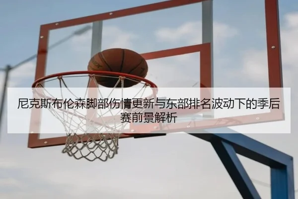 尼克斯布伦森脚部伤情更新与东部排名波动下的季后赛前景解析