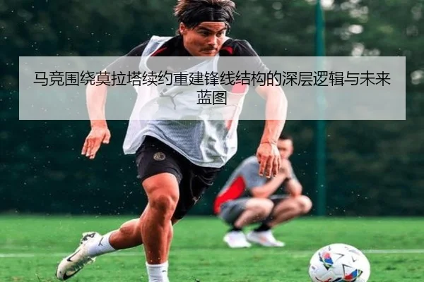 马竞围绕莫拉塔续约重建锋线结构的深层逻辑与未来蓝图