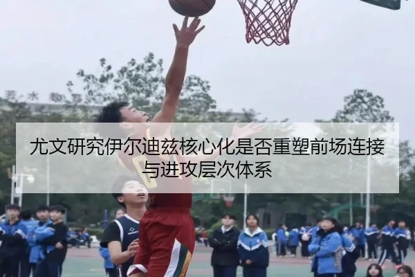 尤文研究伊尔迪兹核心化是否重塑前场连接与进攻层次体系