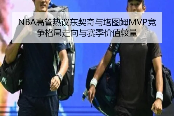 NBA高管热议东契奇与塔图姆MVP竞争格局走向与赛季价值较量